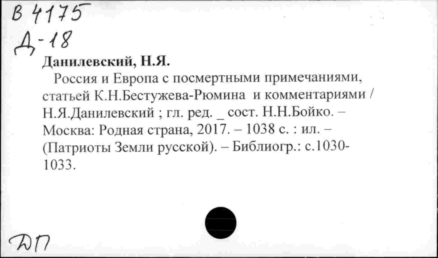 ﻿В 1(П5~
Данилевский, Н.Я.
Россия и Европа с посмертными примечаниями, статьей К.Н.Бестужева-Рюмина и комментариями / Н.Я.Данилевский ; гл. ред. _ сост. Н.Н.Бойко. -Москва: Родная страна, 2017. - 1038 с. : ил. -(Патриоты Земли русской). - Библиогр.: с. 1030-1033.
